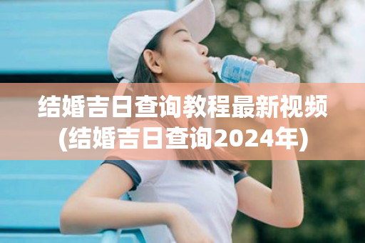 结婚吉日查询教程最新视频(结婚吉日查询2024年)