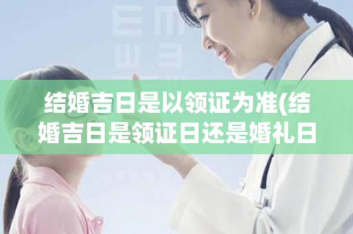 结婚吉日是以领证为准(结婚吉日是领证日还是婚礼日)