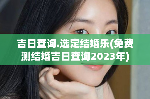 吉日查询.选定结婚乐(免费测结婚吉日查询2023年)