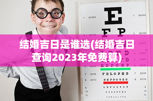 结婚吉日是谁选(结婚吉日查询2023年免费算)