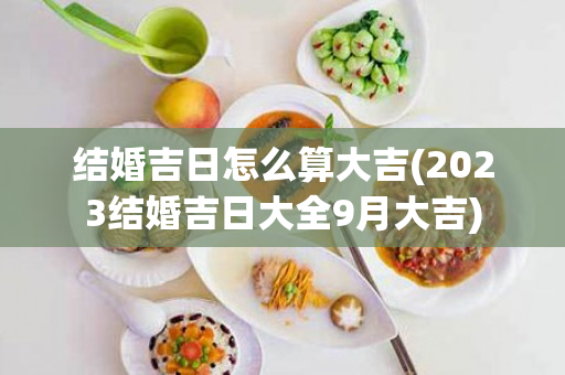 结婚吉日怎么算大吉(2023结婚吉日大全9月大吉)