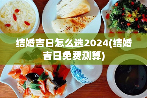 结婚吉日怎么选2024(结婚吉日免费测算)