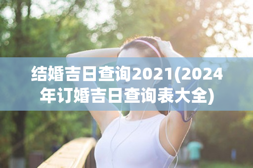 结婚吉日查询2021(2024年订婚吉日查询表大全)