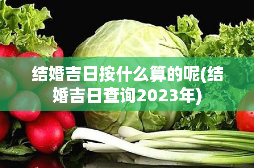 结婚吉日按什么算的呢(结婚吉日查询2023年)