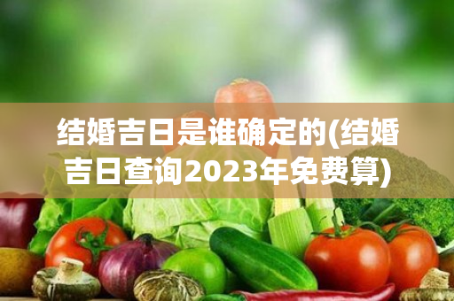 结婚吉日是谁确定的(结婚吉日查询2023年免费算)