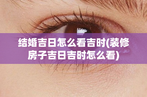 结婚吉日怎么看吉时(装修房子吉日吉时怎么看)