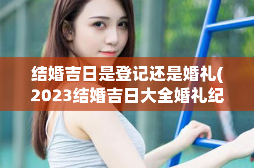 结婚吉日是登记还是婚礼(2023结婚吉日大全婚礼纪)