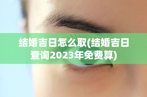 结婚吉日怎么取(结婚吉日查询2023年免费算)