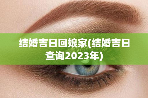 结婚吉日回娘家(结婚吉日查询2023年)