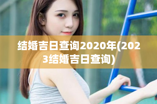 结婚吉日查询2020年(2023结婚吉日查询)