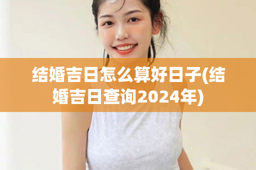 结婚吉日怎么算好日子(结婚吉日查询2024年)