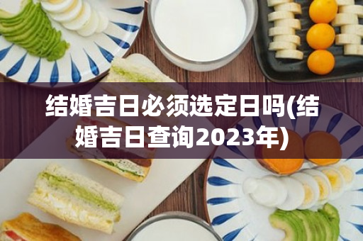 结婚吉日必须选定日吗(结婚吉日查询2023年)