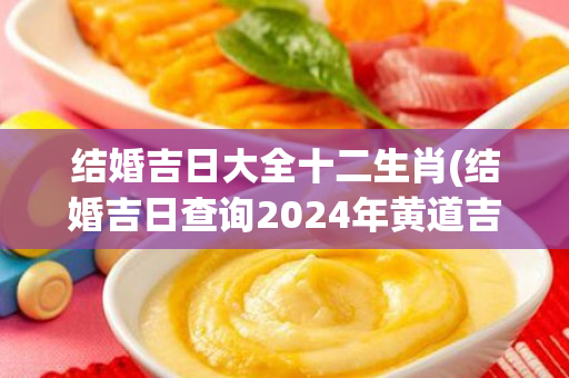 结婚吉日大全十二生肖(结婚吉日查询2024年黄道吉日)