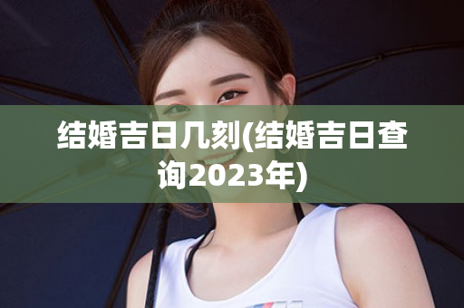 结婚吉日几刻(结婚吉日查询2023年)