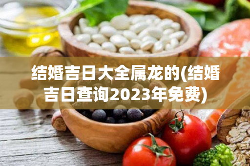 结婚吉日大全属龙的(结婚吉日查询2023年免费)