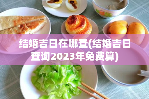 结婚吉日在哪查(结婚吉日查询2023年免费算)