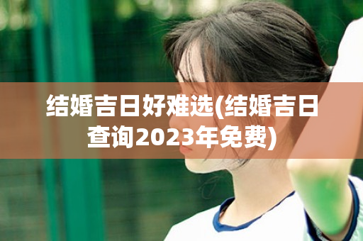 结婚吉日好难选(结婚吉日查询2023年免费)