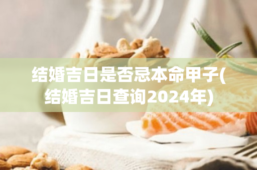 结婚吉日是否忌本命甲子(结婚吉日查询2024年)