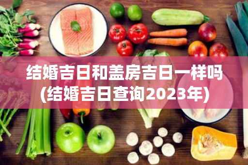 结婚吉日和盖房吉日一样吗(结婚吉日查询2023年)