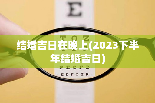 结婚吉日在晚上(2023下半年结婚吉日)