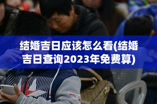 结婚吉日应该怎么看(结婚吉日查询2023年免费算)