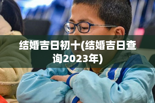 结婚吉日初十(结婚吉日查询2023年)