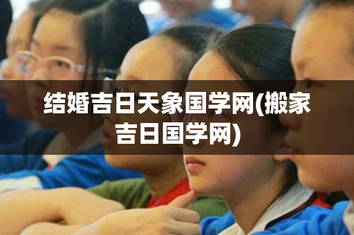 结婚吉日天象国学网(搬家吉日国学网)