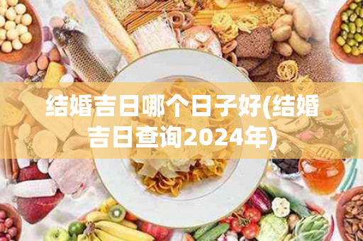 结婚吉日哪个日子好(结婚吉日查询2024年)