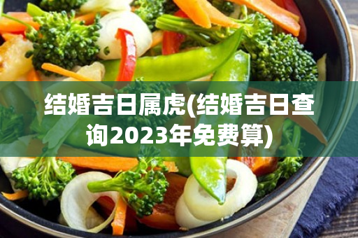 结婚吉日属虎(结婚吉日查询2023年免费算)