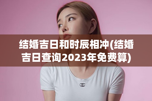 结婚吉日和时辰相冲(结婚吉日查询2023年免费算)