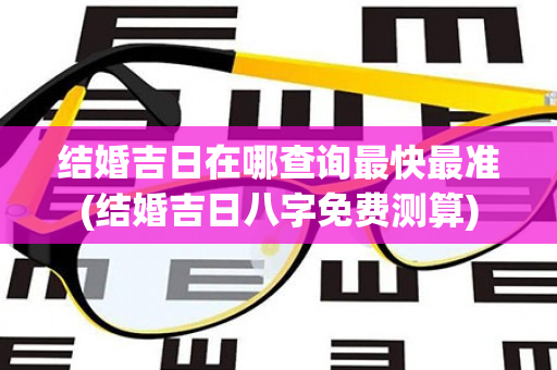 结婚吉日在哪查询最快最准(结婚吉日八字免费测算)