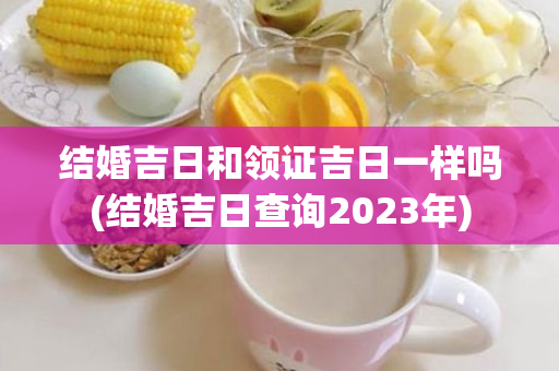 结婚吉日和领证吉日一样吗(结婚吉日查询2023年)