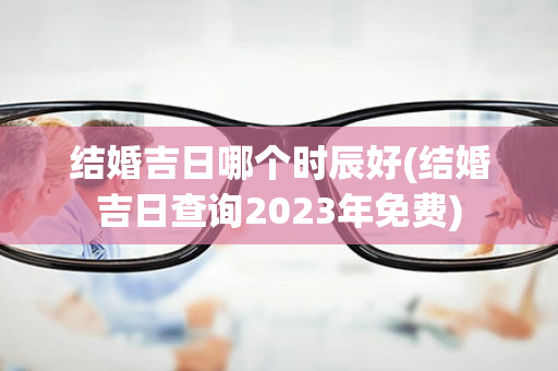 结婚吉日哪个时辰好(结婚吉日查询2023年免费)