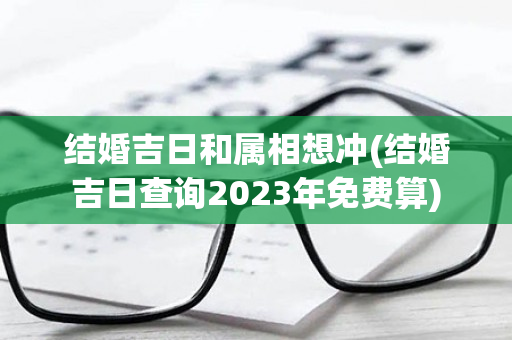 结婚吉日和属相想冲(结婚吉日查询2023年免费算)