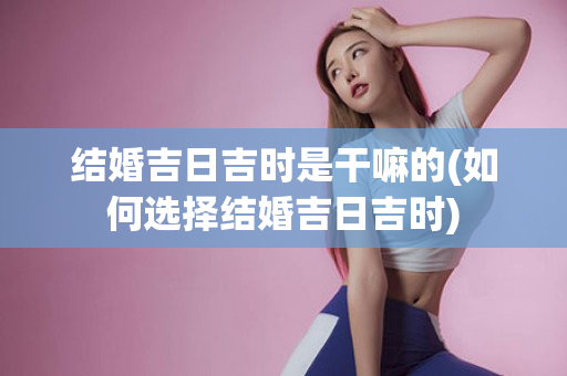 结婚吉日吉时是干嘛的(如何选择结婚吉日吉时)