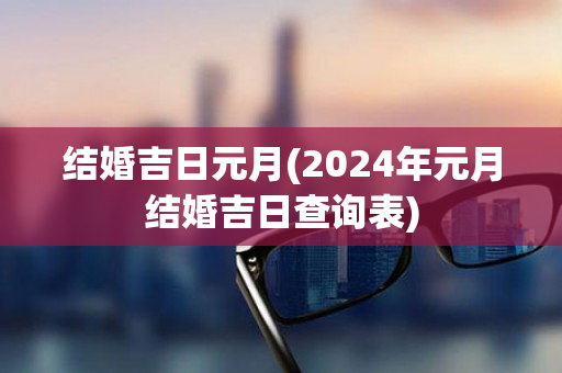 结婚吉日元月(2024年元月结婚吉日查询表)