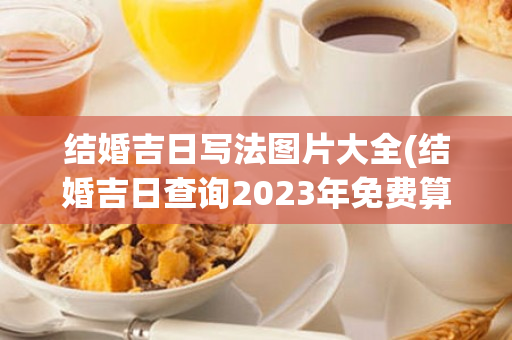 结婚吉日写法图片大全(结婚吉日查询2023年免费算)