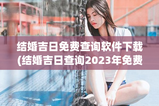 结婚吉日免费查询软件下载(结婚吉日查询2023年免费算)