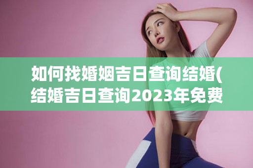 如何找婚姻吉日查询结婚(结婚吉日查询2023年免费婚姻)