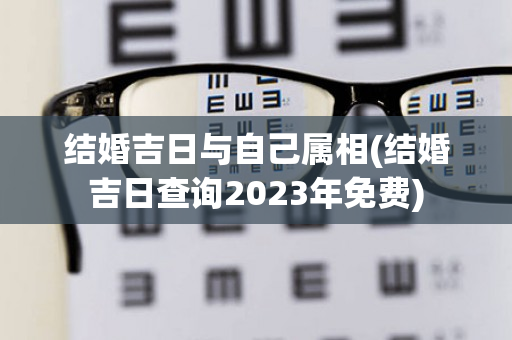 结婚吉日与自己属相(结婚吉日查询2023年免费)