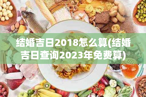 结婚吉日2018怎么算(结婚吉日查询2023年免费算)