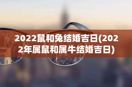 2022鼠和兔结婚吉日(2022年属鼠和属牛结婚吉日)