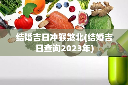 结婚吉日冲猴煞北(结婚吉日查询2023年)