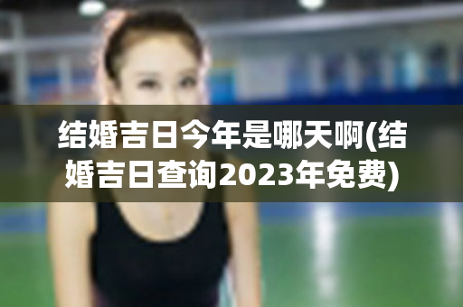 结婚吉日今年是哪天啊(结婚吉日查询2023年免费)