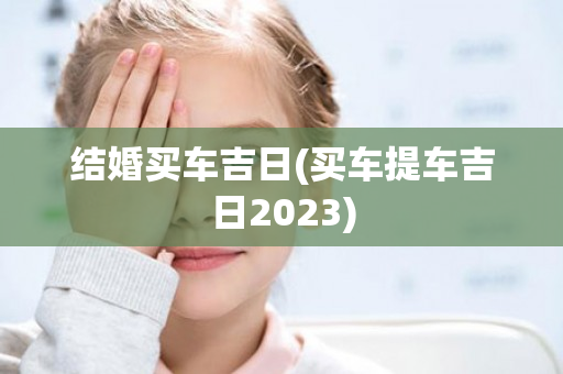 结婚买车吉日(买车提车吉日2023)