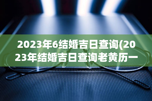 2023年6结婚吉日查询(2023年结婚吉日查询老黄历一查询911杏询)