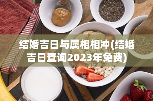 结婚吉日与属相相冲(结婚吉日查询2023年免费)