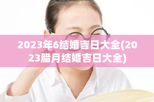 2023年6结婚吉日大全(2023腊月结婚吉日大全)