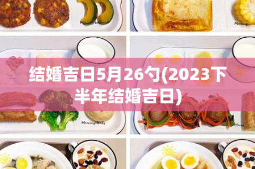 结婚吉日5月26勺(2023下半年结婚吉日)