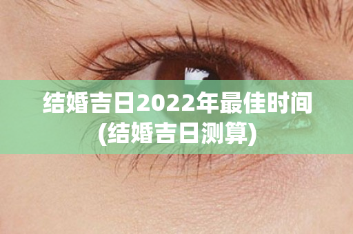 结婚吉日2022年最佳时间(结婚吉日测算)